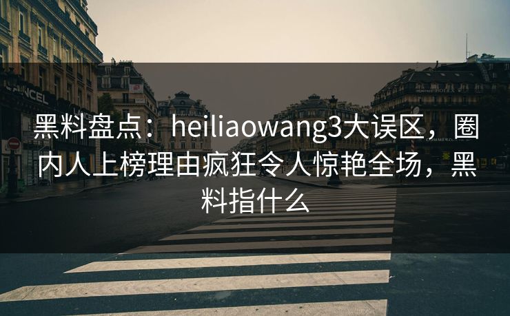 黑料盘点：heiliaowang3大误区，圈内人上榜理由疯狂令人惊艳全场，黑料指什么