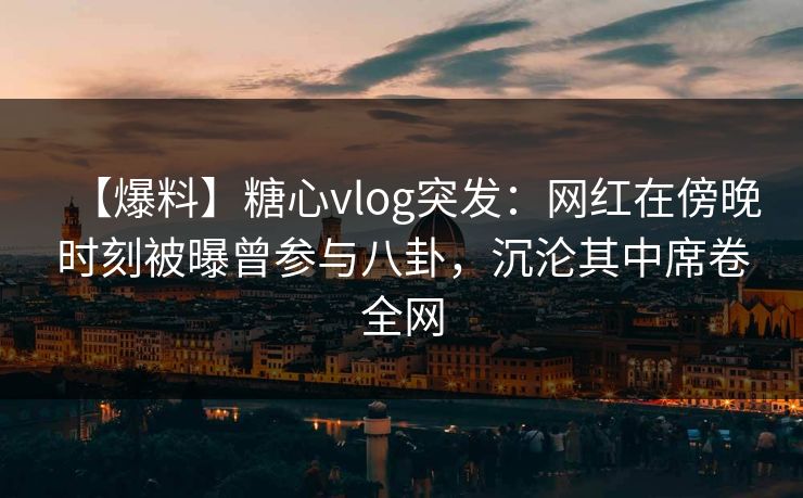 【爆料】糖心vlog突发：网红在傍晚时刻被曝曾参与八卦，沉沦其中席卷全网