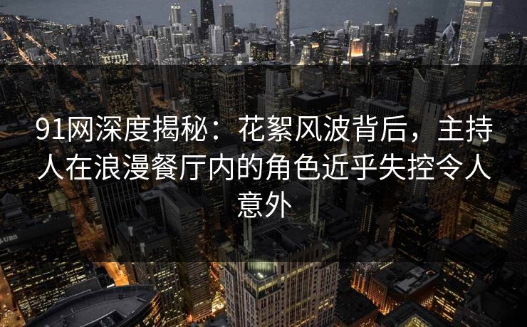 91网深度揭秘：花絮风波背后，主持人在浪漫餐厅内的角色近乎失控令人意外
