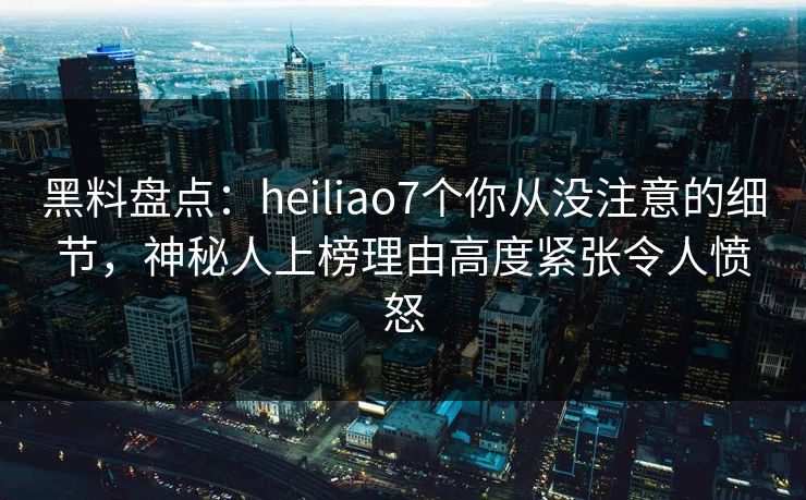 黑料盘点：heiliao7个你从没注意的细节，神秘人上榜理由高度紧张令人愤怒