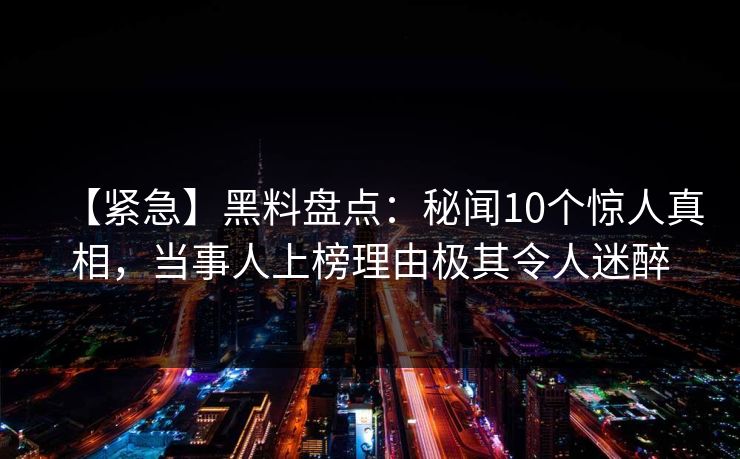 【紧急】黑料盘点：秘闻10个惊人真相，当事人上榜理由极其令人迷醉