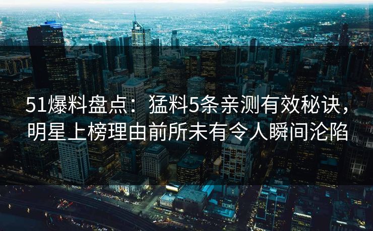 51爆料盘点:猛料5条亲测有效秘诀,明星上榜理由前所未有令人瞬间沦陷 51爆料盘点:猛料5条亲测有效秘诀,明星上榜理由前所未有令人瞬间沦陷
