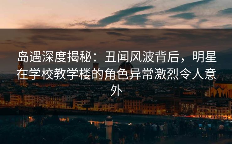 岛遇深度揭秘：丑闻风波背后，明星在学校教学楼的角色异常激烈令人意外