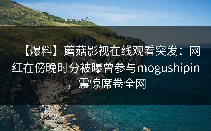 【爆料】蘑菇影视在线观看突发：网红在傍晚时分被曝曾参与mogushipin，震惊席卷全网