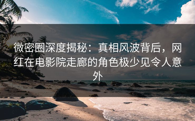 微密圈深度揭秘：真相风波背后，网红在电影院走廊的角色极少见令人意外