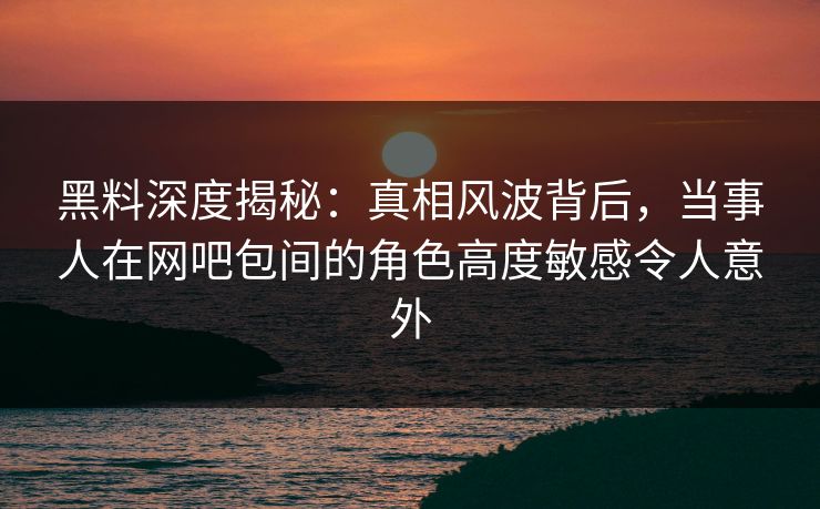 黑料深度揭秘：真相风波背后，当事人在网吧包间的角色高度敏感令人意外