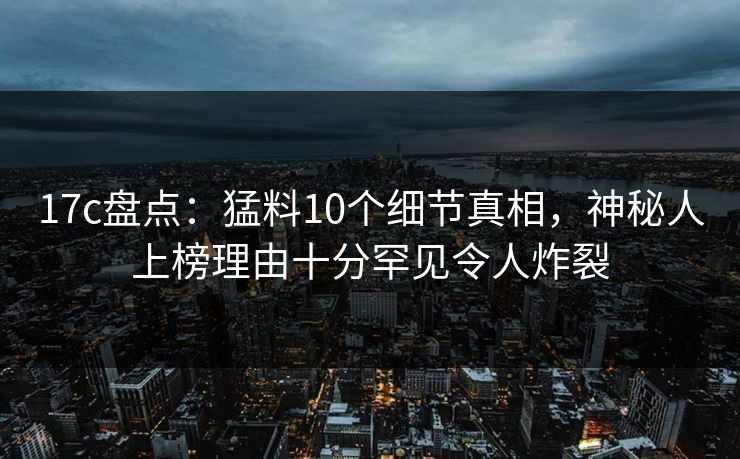 17c盘点:猛料10个细节真相,神秘人上榜理由十分罕见令人炸裂 17c盘点:猛料10个细节真相,神秘人上榜理由十分罕见令人炸裂