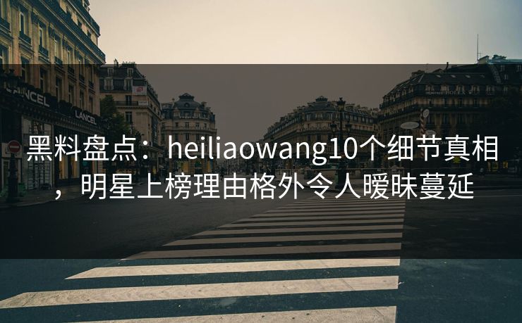 黑料盘点：heiliaowang10个细节真相，明星上榜理由格外令人暧昧蔓延