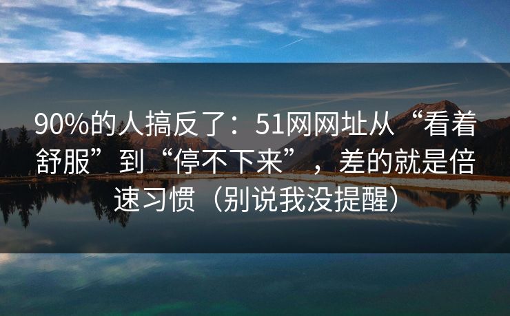 90%的人搞反了:51网网址从“看着舒服”到“停不下来”,差的就是倍速习惯(别说我没提醒) 90%的人搞反了:51网网址从“看着舒服”到“停不下来”,差的就是倍速习惯(别说我没提醒)