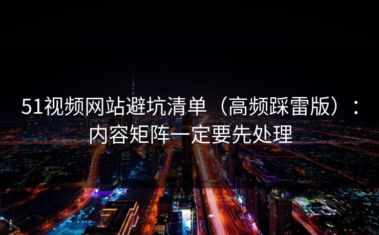 51视频网站避坑清单（高频踩雷版）：内容矩阵一定要先处理