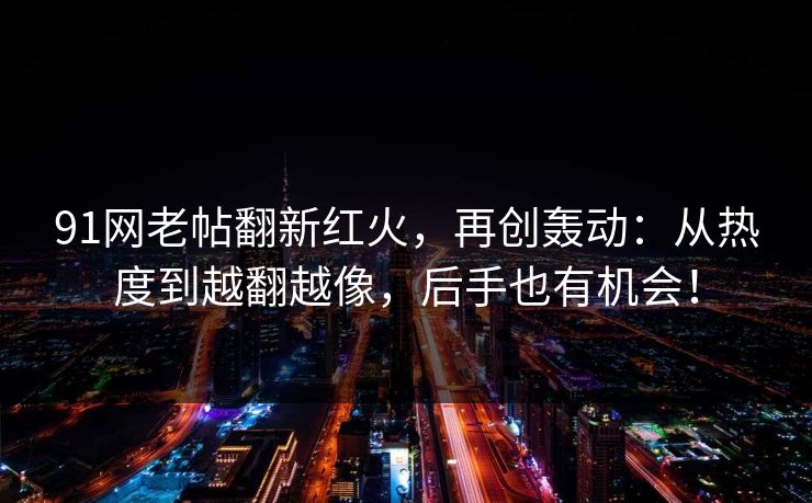 91网老帖翻新红火，再创轰动：从热度到越翻越像，后手也有机会！